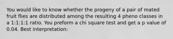 You would like to know whether the progeny of a pair of mated fruit flies are distributed among the resulting 4 pheno classes in a 1:1:1:1 ratio. You preform a chi square test and get a p value of 0.04. Best interpretation: