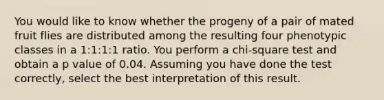 You would like to know whether the progeny of a pair of mated fruit flies are distributed among the resulting four phenotypic classes in a 1:1:1:1 ratio. You perform a chi-square test and obtain a p value of 0.04. Assuming you have done the test correctly, select the best interpretation of this result.