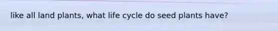 like all land plants, what life cycle do seed plants have?