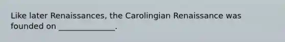 Like later Renaissances, the Carolingian Renaissance was founded on ______________.