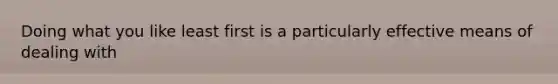 Doing what you like least first is a particularly effective means of dealing with