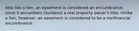 Also like a lien, an easement is considered an encumbrance, since it encumbers (burdens) a real property owner's title. Unlike a lien, however, an easement is considered to be a nonfinancial encumbrance.