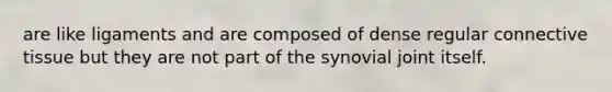 are like ligaments and are composed of dense regular connective tissue but they are not part of the synovial joint itself.