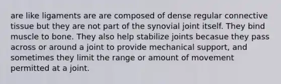 are like ligaments are are composed of dense regular connective tissue but they are not part of the synovial joint itself. They bind muscle to bone. They also help stabilize joints becasue they pass across or around a joint to provide mechanical support, and sometimes they limit the range or amount of movement permitted at a joint.