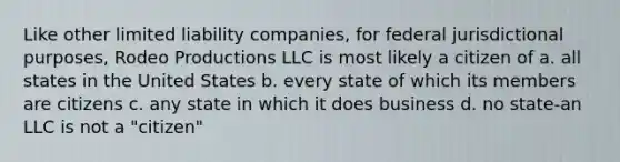 Like other limited liability companies, for federal jurisdictional purposes, Rodeo Productions LLC is most likely a citizen of a. all states in the United States b. every state of which its members are citizens c. any state in which it does business d. no state-an LLC is not a "citizen"