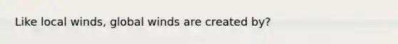 Like local winds, global winds are created by?