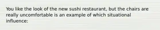 You like the look of the new sushi restaurant, but the chairs are really uncomfortable is an example of which situational influence: