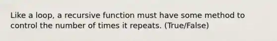 Like a loop, a recursive function must have some method to control the number of times it repeats. (True/False)