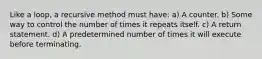 Like a loop, a recursive method must have: a) A counter. b) Some way to control the number of times it repeats itself. c) A return statement. d) A predetermined number of times it will execute before terminating.