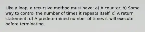 Like a loop, a recursive method must have: a) A counter. b) Some way to control the number of times it repeats itself. c) A return statement. d) A predetermined number of times it will execute before terminating.