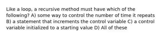 Like a loop, a recursive method must have which of the following? A) some way to control the number of time it repeats B) a statement that increments the control variable C) a control variable initialized to a starting value D) All of these