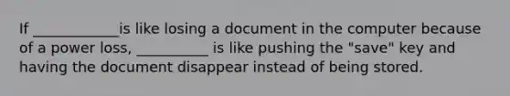 If ____________is like losing a document in the computer because of a power loss, __________ is like pushing the "save" key and having the document disappear instead of being stored.