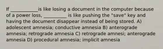 If ____________is like losing a document in the computer because of a power loss, __________ is like pushing the "save" key and having the document disappear instead of being stored. A) adolescent amnesia; conductive amnesia B) anterograde amnesia; retrograde amnesia C) retrograde amnesi; anterograde amnesia D) procedural amnesia; implicit amnesia