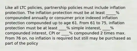 Like all LTC policies, partnership policies must include inflation protection. The inflation protection must be at least _____% compounded annually or consumer price indexed inflation protection compounded up to age 61. From 61 to 75, inflation protection must be at least ____% simple interest, ____% compounded interest, CPI or ____% compounded 2 times max. From 76 on, no inflation is required but still may be purchased as part of the policy