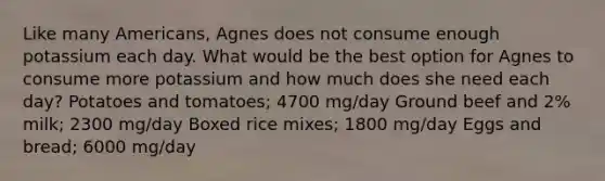 Like many Americans, Agnes does not consume enough potassium each day. What would be the best option for Agnes to consume more potassium and how much does she need each day? Potatoes and tomatoes; 4700 mg/day Ground beef and 2% milk; 2300 mg/day Boxed rice mixes; 1800 mg/day Eggs and bread; 6000 mg/day