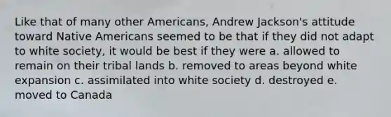 Like that of many other Americans, Andrew Jackson's attitude toward Native Americans seemed to be that if they did not adapt to white society, it would be best if they were a. allowed to remain on their tribal lands b. removed to areas beyond white expansion c. assimilated into white society d. destroyed e. moved to Canada