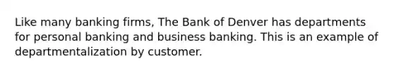 Like many banking firms, The Bank of Denver has departments for personal banking and business banking. This is an example of departmentalization by customer.