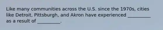 Like many communities across the U.S. since the 1970s, cities like Detroit, Pittsburgh, and Akron have experienced __________ as a result of __________.