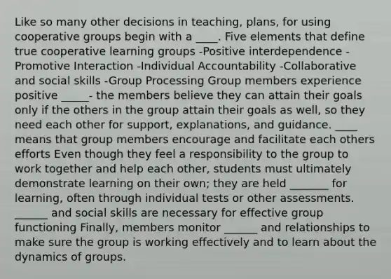 Like so many other decisions in teaching, plans, for using cooperative groups begin with a ____. Five elements that define true cooperative learning groups -Positive interdependence -Promotive Interaction -Individual Accountability -Collaborative and social skills -Group Processing Group members experience positive _____- the members believe they can attain their goals only if the others in the group attain their goals as well, so they need each other for support, explanations, and guidance. ____ means that group members encourage and facilitate each others efforts Even though they feel a responsibility to the group to work together and help each other, students must ultimately demonstrate learning on their own; they are held _______ for learning, often through individual tests or other assessments. ______ and social skills are necessary for effective group functioning Finally, members monitor ______ and relationships to make sure the group is working effectively and to learn about the dynamics of groups.