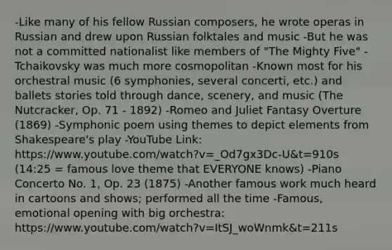 -Like many of his fellow Russian composers, he wrote operas in Russian and drew upon Russian folktales and music -But he was not a committed nationalist like members of "The Mighty Five" - Tchaikovsky was much more cosmopolitan -Known most for his orchestral music (6 symphonies, several concerti, etc.) and ballets stories told through dance, scenery, and music (The Nutcracker, Op. 71 - 1892) -Romeo and Juliet Fantasy Overture (1869) -Symphonic poem using themes to depict elements from Shakespeare's play -YouTube Link: https://www.youtube.com/watch?v=_Od7gx3Dc-U&t=910s (14:25 = famous love theme that EVERYONE knows) -Piano Concerto No. 1, Op. 23 (1875) -Another famous work much heard in cartoons and shows; performed all the time -Famous, emotional opening with big orchestra: https://www.youtube.com/watch?v=ItSJ_woWnmk&t=211s