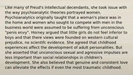 Like many of Freud's intellectual decendants, she took issue with the way psychoanalytic theories portrayed women. Psychoanalytics originally taught that a woman's place was in the home and women who sought to compete with men in the business world were assumed to be suffering from unconscious "penis envy". Horney argued that little girls do not feel inferior to boys and that there views were founded on western cultural prejudice, no scientifc evidence. She agreed that childhood experiences affect the development of adult personalities. But she asserted that unconscious sexual and agressive impulses are less important than social relationships in children's development. She also believed that genuine and consistent love can alleviate the effects if even the most traumatic childhood.