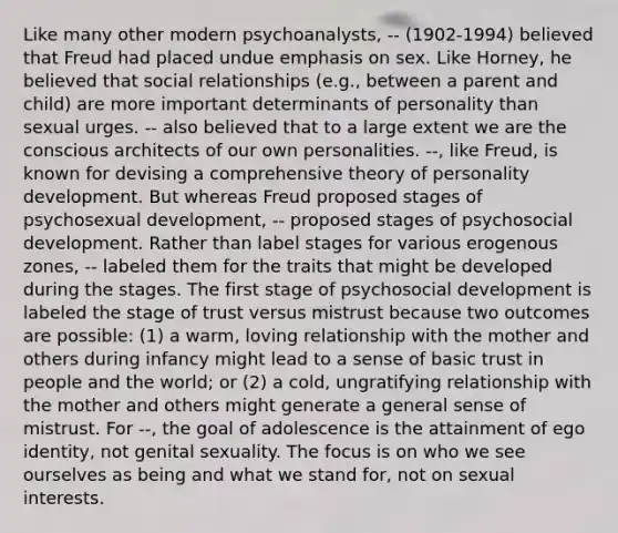 Like many other modern psychoanalysts, -- (1902-1994) believed that Freud had placed undue emphasis on sex. Like Horney, he believed that social relationships (e.g., between a parent and child) are more important determinants of personality than sexual urges. -- also believed that to a large extent we are the conscious architects of our own personalities. --, like Freud, is known for devising a comprehensive theory of personality development. But whereas Freud proposed stages of psychosexual development, -- proposed stages of psychosocial development. Rather than label stages for various erogenous zones, -- labeled them for the traits that might be developed during the stages. The first stage of psychosocial development is labeled the stage of trust versus mistrust because two outcomes are possible: (1) a warm, loving relationship with the mother and others during infancy might lead to a sense of basic trust in people and the world; or (2) a cold, ungratifying relationship with the mother and others might generate a general sense of mistrust. For --, the goal of adolescence is the attainment of ego identity, not genital sexuality. The focus is on who we see ourselves as being and what we stand for, not on sexual interests.