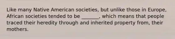 Like many Native American societies, but unlike those in Europe, African societies tended to be _______, which means that people traced their heredity through and inherited property from, their mothers.