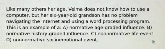 Like many others her age, Velma does not know how to use a computer, but her six-year-old grandson has no problem navigating the Internet and using a word processing program. This is an example of a: A) normative age-graded influence. B) normative history-graded influence. C) nonnormative life event. D) nonnormative socioemotional event.