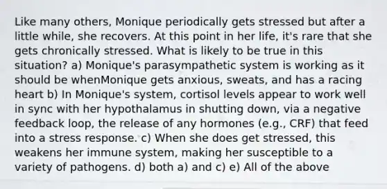 Like many others, Monique periodically gets stressed but after a little while, she recovers. At this point in her life, it's rare that she gets chronically stressed. What is likely to be true in this situation? a) Monique's parasympathetic system is working as it should be whenMonique gets anxious, sweats, and has a racing heart b) In Monique's system, cortisol levels appear to work well in sync with her hypothalamus in shutting down, via a negative feedback loop, the release of any hormones (e.g., CRF) that feed into a stress response. c) When she does get stressed, this weakens her immune system, making her susceptible to a variety of pathogens. d) both a) and c) e) All of the above