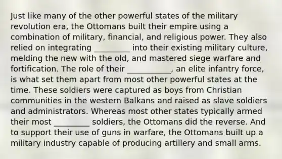 Just like many of the other powerful states of the military revolution era, the Ottomans built their empire using a combination of military, financial, and religious power. They also relied on integrating _________ into their existing military culture, melding the new with the old, and mastered siege warfare and fortification. The role of their ___________, an elite infantry force, is what set them apart from most other powerful states at the time. These soldiers were captured as boys from Christian communities in the western Balkans and raised as slave soldiers and administrators. Whereas most other states typically armed their most _________ soldiers, the Ottomans did the reverse. And to support their use of guns in warfare, the Ottomans built up a military industry capable of producing artillery and small arms.