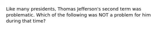 Like many presidents, Thomas Jefferson's second term was problematic. Which of the following was NOT a problem for him during that time?