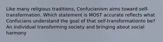 Like many religious traditions, Confucianism aims toward self-transformation. Which statement is MOST accurate reflects what Confucians understand the goal of that self-transformationto be? An individual transforming society and bringing about social harmony