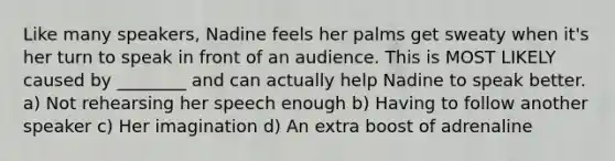 Like many speakers, Nadine feels her palms get sweaty when it's her turn to speak in front of an audience. This is MOST LIKELY caused by ________ and can actually help Nadine to speak better. a) Not rehearsing her speech enough b) Having to follow another speaker c) Her imagination d) An extra boost of adrenaline