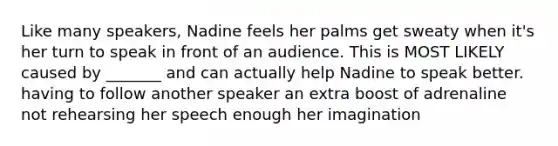 Like many speakers, Nadine feels her palms get sweaty when it's her turn to speak in front of an audience. This is MOST LIKELY caused by _______ and can actually help Nadine to speak better. having to follow another speaker an extra boost of adrenaline not rehearsing her speech enough her imagination