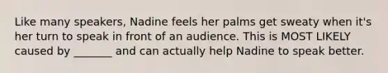 Like many speakers, Nadine feels her palms get sweaty when it's her turn to speak in front of an audience. This is MOST LIKELY caused by _______ and can actually help Nadine to speak better.