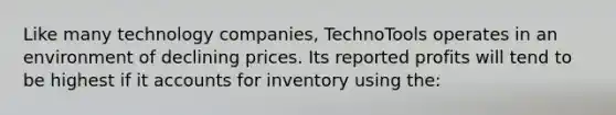 Like many technology companies, TechnoTools operates in an environment of declining prices. Its reported profits will tend to be highest if it accounts for inventory using the: