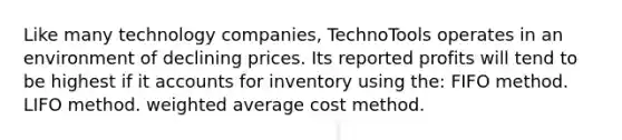 Like many technology companies, TechnoTools operates in an environment of declining prices. Its reported profits will tend to be highest if it accounts for inventory using the: FIFO method. LIFO method. weighted average cost method.