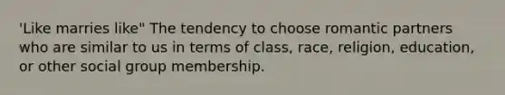 'Like marries like" The tendency to choose romantic partners who are similar to us in terms of class, race, religion, education, or other social group membership.