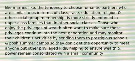 like marries like. the tendency to choose romantic partners who are similar to us in terms of class, race, education, religion & other social group membership. is more strictly enforced in upper-class families than in other social classes. Those who enjoy the privileges of wealth often want to make sure those privileges continue into the next generation and may monitor their children's activities by sending them to prestigious schools & posh summer camps so they don't get the opportunity to meet anyone but other privileged kids, helping to ensure wealth & power remain consolidated w/in a small community