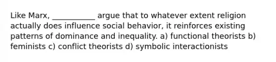 Like Marx, ___________ argue that to whatever extent religion actually does influence social behavior, it reinforces existing patterns of dominance and inequality. a) functional theorists b) feminists c) conflict theorists d) symbolic interactionists