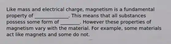 Like mass and electrical charge, magnetism is a fundamental property of ______________. This means that all substances possess some form of ________. However these properties of magnetism vary with the material. For example, some materials act like magnets and some do not.