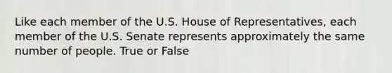 Like each member of the U.S. House of Representatives, each member of the U.S. Senate represents approximately the same number of people. True or False