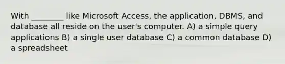 With ________ like Microsoft Access, the application, DBMS, and database all reside on the user's computer. A) a simple query applications B) a single user database C) a common database D) a spreadsheet