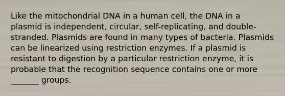 Like the mitochondrial DNA in a human cell, the DNA in a plasmid is independent, circular, self-replicating, and double-stranded. Plasmids are found in many types of bacteria. Plasmids can be linearized using restriction enzymes. If a plasmid is resistant to digestion by a particular restriction enzyme, it is probable that the recognition sequence contains one or more _______ groups.