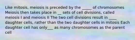 Like mitosis, meiosis is preceded by the _____ of chromosomes Meiosis then takes place in __ sets of cell divisions, called meiosis I and meiosis II The two cell divisions result in ____ daughter cells, rather than the two daughter cells in mitosis Each daughter cell has only___ as many chromosomes as the parent cell