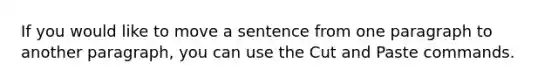 If you would like to move a sentence from one paragraph to another paragraph, you can use the Cut and Paste commands.