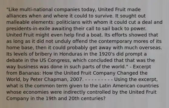 "Like multi-national companies today, United Fruit made alliances when and where it could to survive. It sought out malleable elements: politicians with whom it could cut a deal and presidents-in-exile awaiting their call to sail back to power. United Fruit might even help find a boat. Its efforts showed that as long as it did not unduly offend the contemporary mores of its home base, then it could probably get away with much overseas. Its levels of bribery in Honduras in the 1920's did prompt a debate in the US Congress, which concluded that that was the way business was done in such parts of the world." - Excerpt from Bananas: How the United Fruit Company Changed the World, by Peter Chapman, 2007. - - - - - - - - - Using the excerpt, what is the common term given to the Latin American countries whose economies were indirectly controlled by the United Fruit Company in the 19th and 20th centuries?