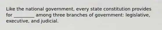 Like the national government, every state constitution provides for _________ among three branches of government: legislative, executive, and judicial.