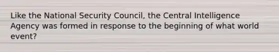 Like the National Security Council, the Central Intelligence Agency was formed in response to the beginning of what world event?