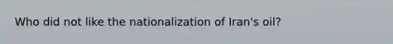 Who did not like the nationalization of Iran's oil?